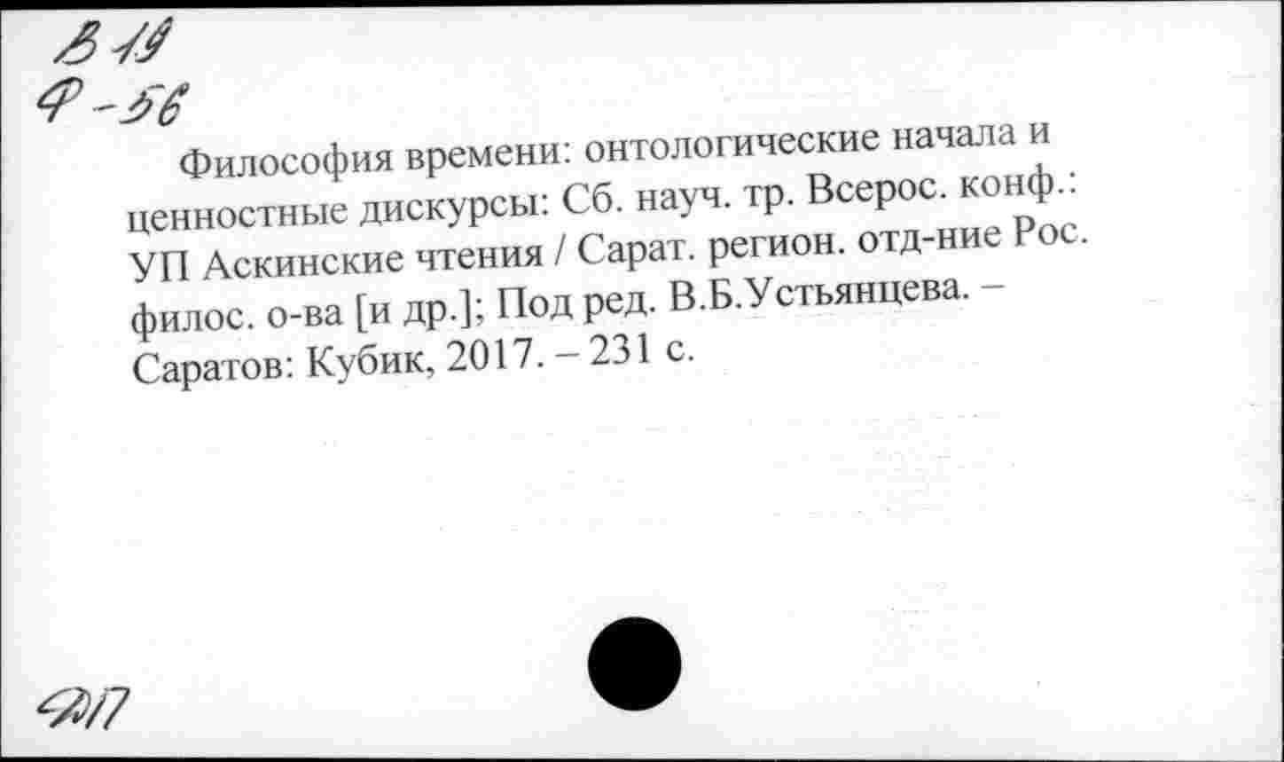 ﻿ям
Философия времени: онтологические начала и ценностные дискурсы: Сб. науч. тр. Всерос. конф.: УП Аскинские чтения / Сарат. регион, отд-ние ос. филос. о-ва [и др.]; Под ред. В.Б.Устьянцева. -Саратов: Кубик, 2017. - 231 с.
